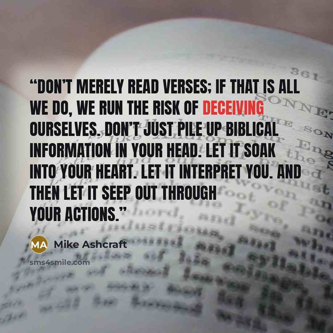 “Don’t merely read verses; if that is all we do, we run the risk of deceiving ourselves. Don’t just pile up biblical information in your head. Let it soak into your heart. Let it interpret you. And then let it seep out through your actions.” quote by Mike Ashcraft