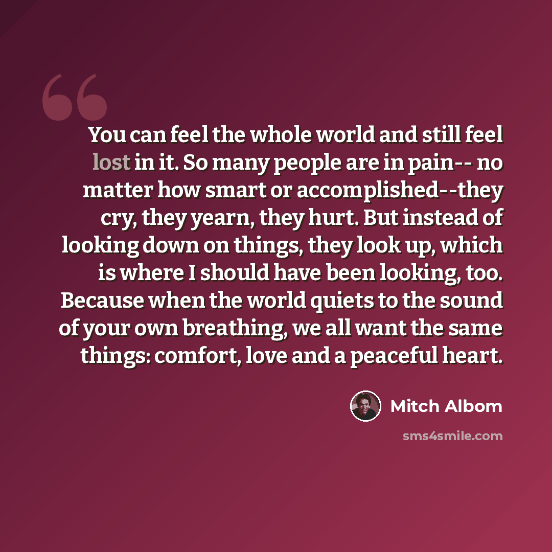 “You can feel the whole world and still feel lost in it. So many people are in pain-- no matter how smart or accomplished--they cry, they yearn, they hurt. But instead of looking down on things, they look up, which is where I should have been looking, too. Because when the world quiets to the sound…” quote by Mitch Albom