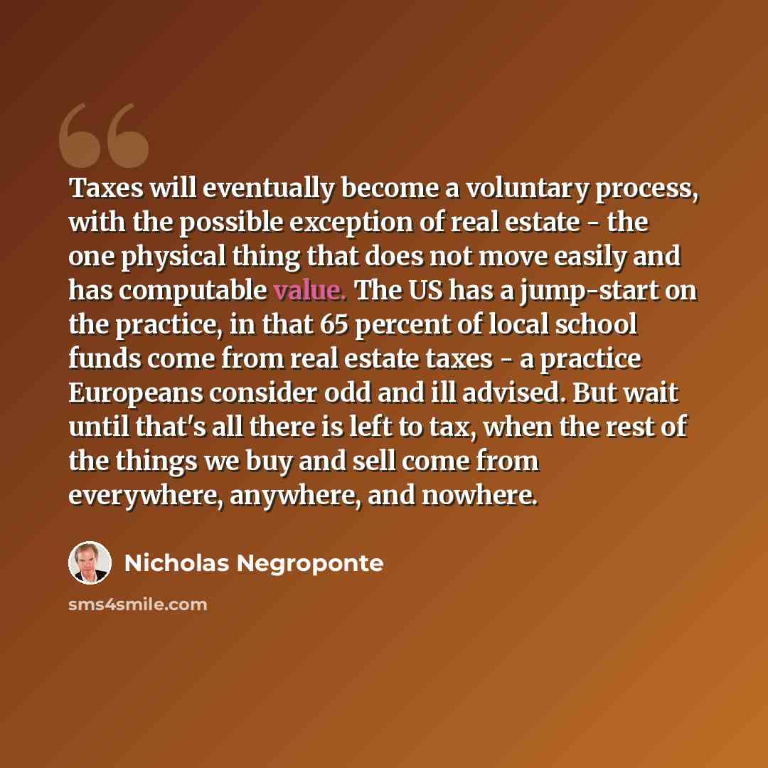 “Taxes will eventually become a voluntary process, with the possible exception of real estate - the one physical thing that does not move easily and has computable value. The US has a jump-start on the practice, in that 65 percent of local school funds come from real estate taxes - a practice…” quote by Nicholas Negroponte
