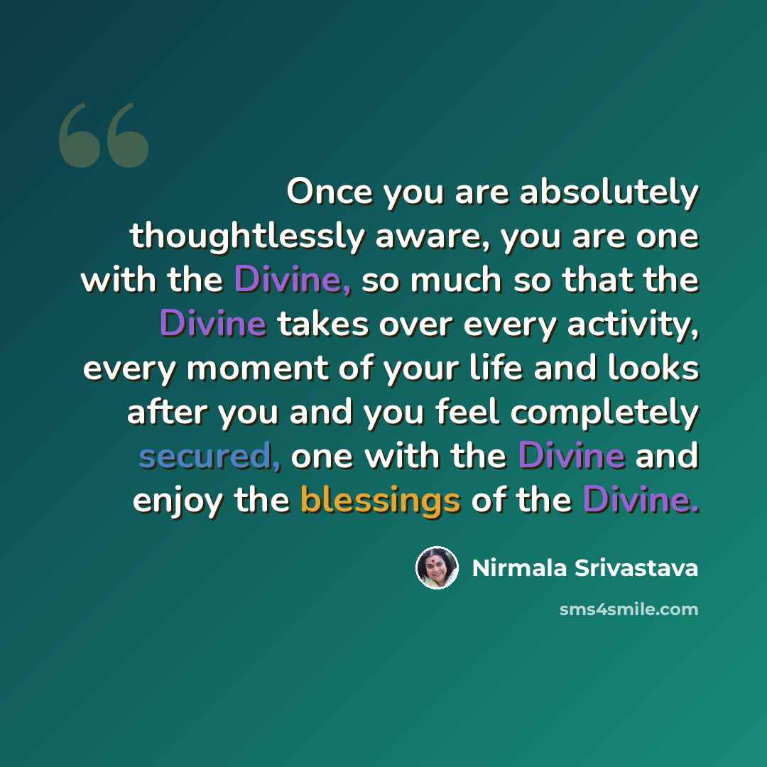 “Once you are absolutely thoughtlessly aware, you are one with the Divine, so much so that the Divine takes over every activity, every moment of your life and looks after you and you feel completely secured, one with the Divine and enjoy the blessings of the Divine.” quote by Nirmala Srivastava