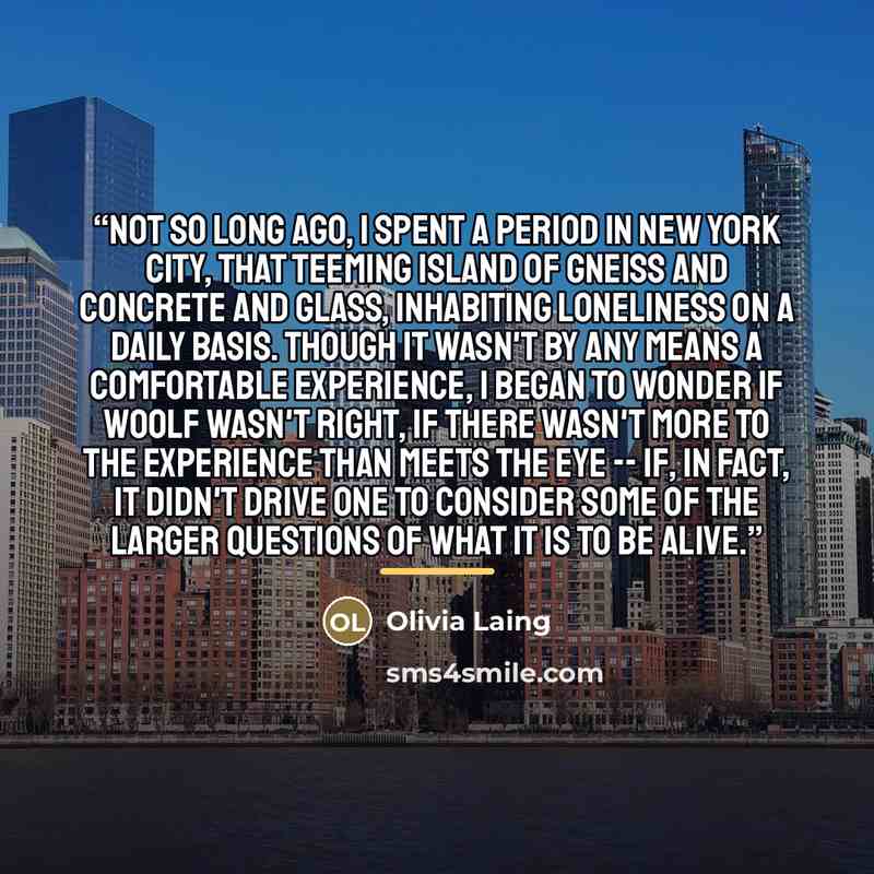 “Not so long ago, I spent a period in New York City, that teeming island of gneiss and concrete and glass, inhabiting loneliness on a daily basis. Though it wasn't by any means a comfortable experience, I began to wonder if Woolf wasn't right, if there wasn't more to the experience than meets the…” quote by Olivia Laing