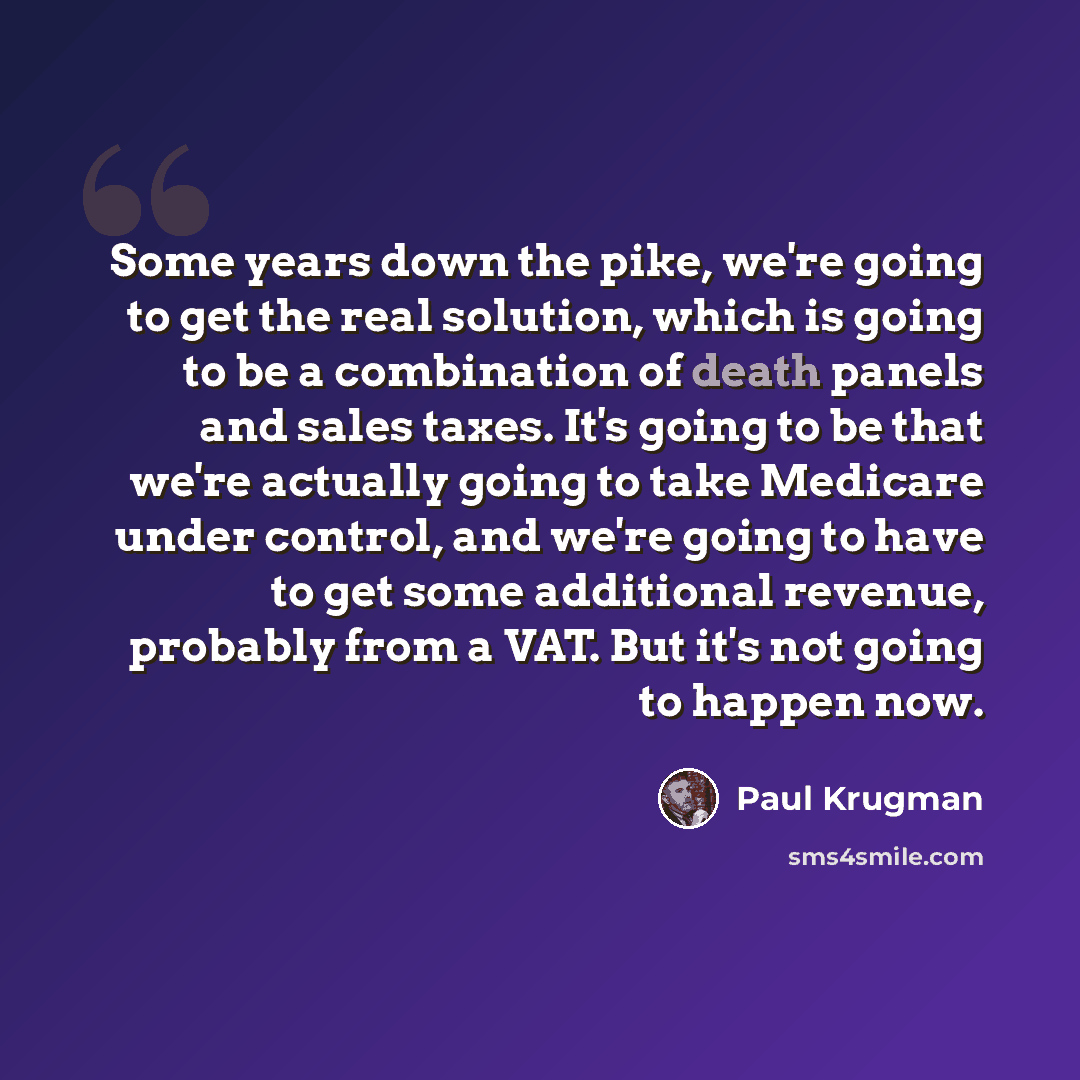 “Some years down the pike, we're going to get the real solution, which is going to be a combination of death panels and sales taxes. It's going to be that we're actually going to take Medicare under control, and we're going to have to get some additional revenue, probably from a VAT. But it's not…” quote by Paul Krugman