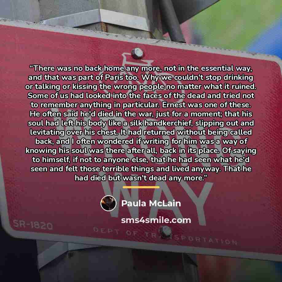 “There was no back home any more, not in the essential way, and that was part of Paris too. Why we couldn't stop drinking or talking or kissing the wrong people no matter what it ruined. Some of us had looked into the faces of the dead and tried not to remember anything in particular. Ernest was…” quote by Paula McLain