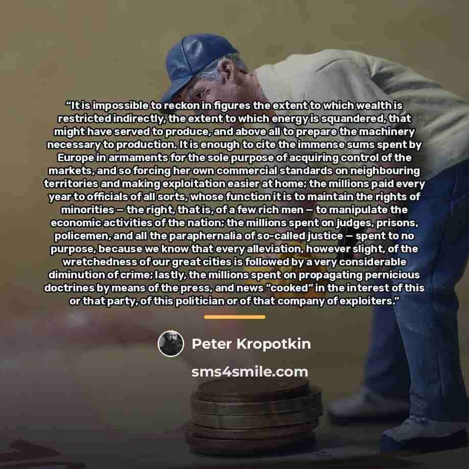 “It is impossible to reckon in figures the extent to which wealth is restricted indirectly, the extent to which energy is squandered, that might have served to produce, and above all to prepare the machinery necessary to production. It is enough to cite the immense sums spent by Europe in armaments…” quote by Peter Kropotkin