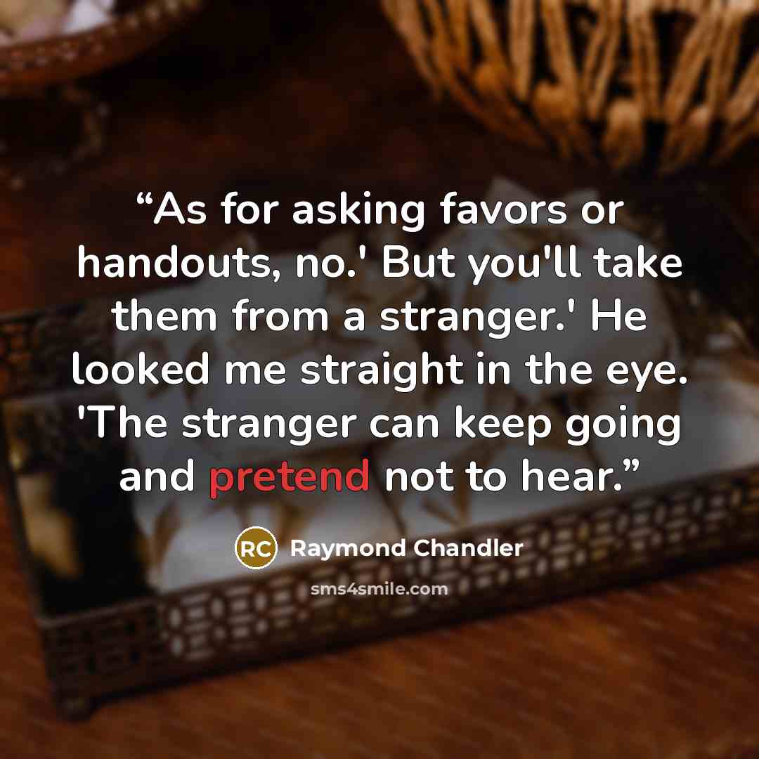 “As for asking favors or handouts, no.' But you'll take them from a stranger.' He looked me straight in the eye. 'The stranger can keep going and pretend not to hear.” quote by Raymond Chandler