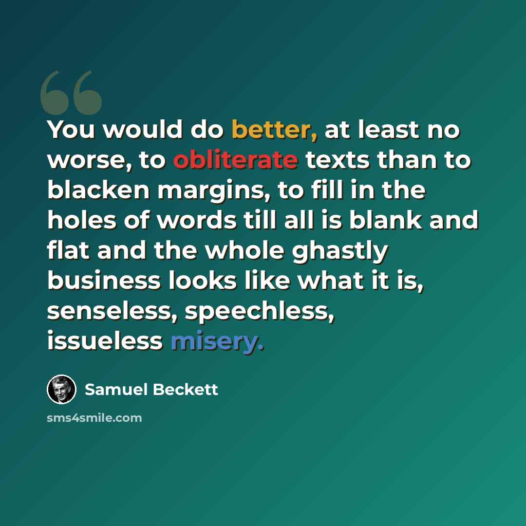 “You would do better, at least no worse, to obliterate texts than to blacken margins, to fill in the holes of words till all is blank and flat and the whole ghastly business looks like what it is, senseless, speechless, issueless misery.” quote by Samuel Beckett