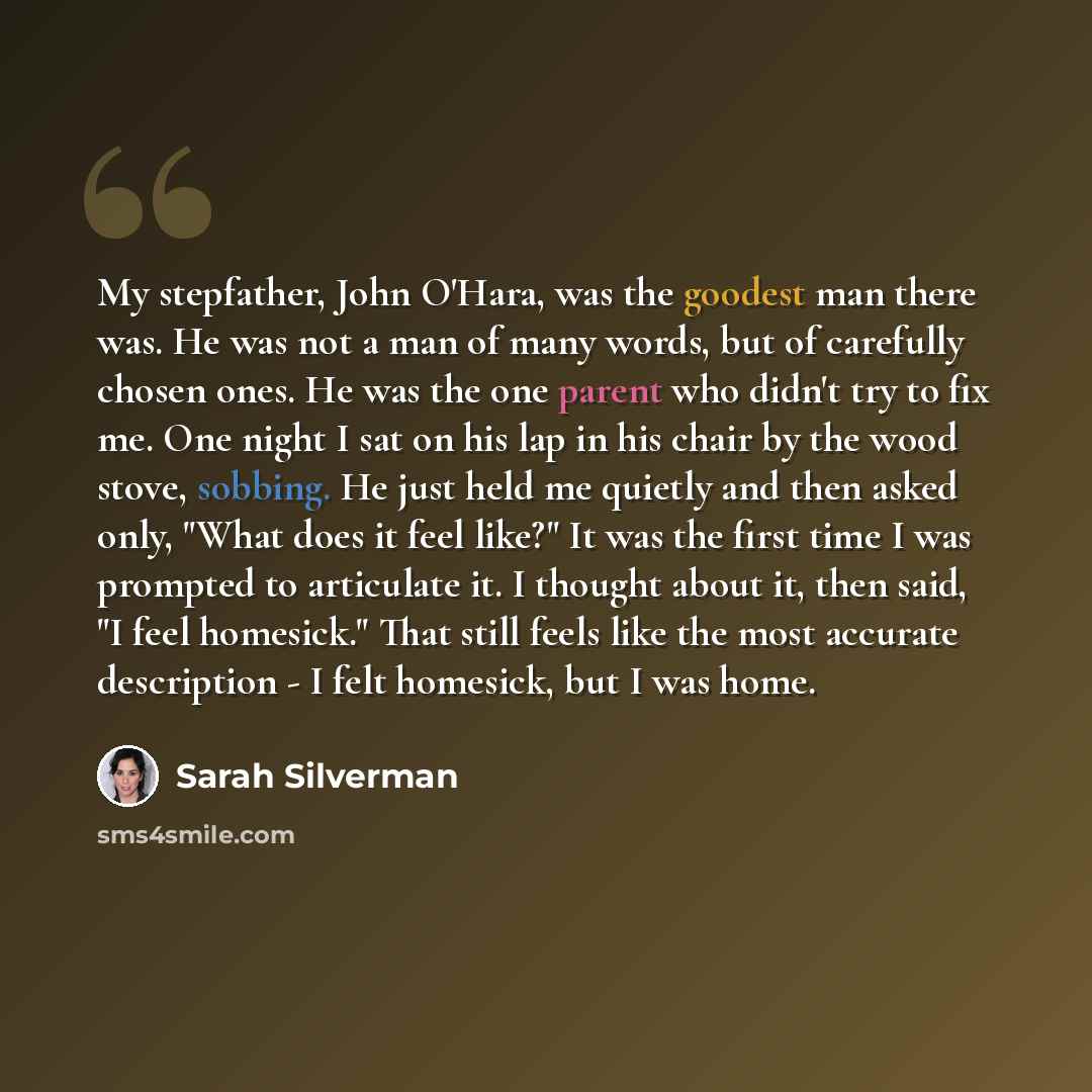 “My stepfather, John O'Hara, was the goodest man there was. He was not a man of many words, but of carefully chosen ones. He was the one parent who didn't try to fix me. One night I sat on his lap in his chair by the wood stove, sobbing. He just held me quietly and then asked only, "What does it…” quote by Sarah Silverman
