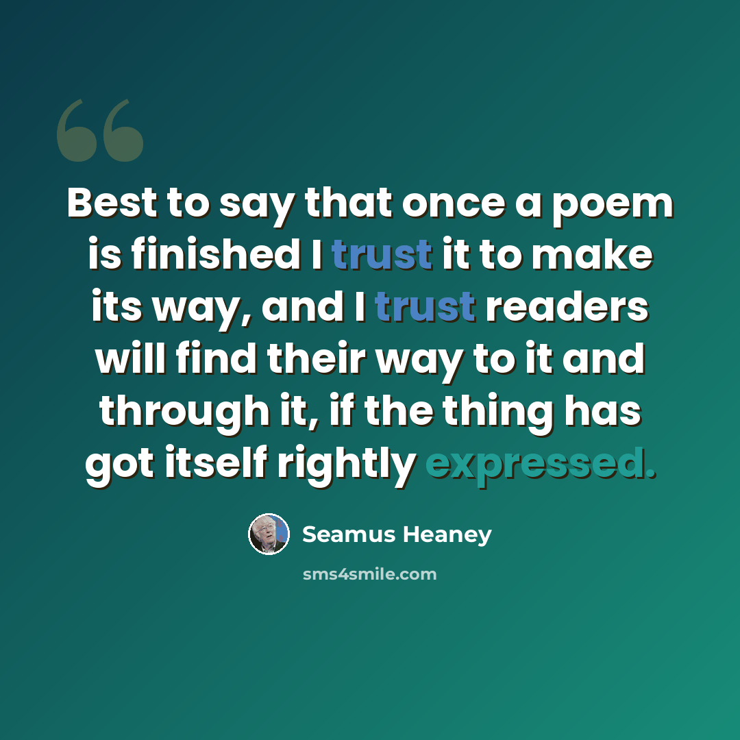 “Best to say that once a poem is finished I trust it to make its way, and I trust readers will find their way to it and through it, if the thing has got itself rightly expressed.” quote by Seamus Heaney