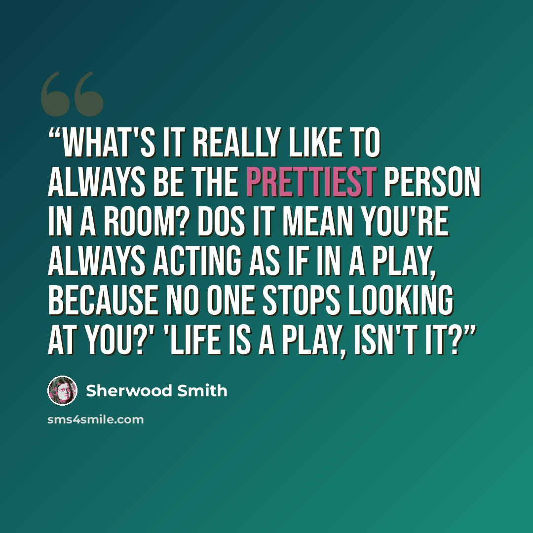 “What's it really like to always be the prettiest person in a room? Dos it mean you're always acting as if in a play, because no one stops looking at you?' 'Life is a play, isn't it?” quote by Sherwood Smith