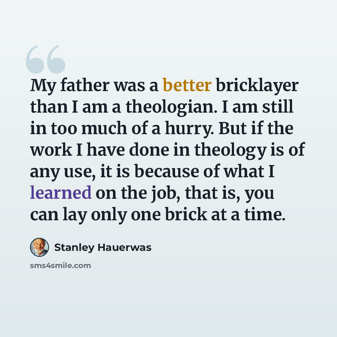 “My father was a better bricklayer than I am a theologian. I am still in too much of a hurry. But if the work I have done in theology is of any use, it is because of what I learned on the job, that is, you can lay only one brick at a time.” quote by Stanley Hauerwas