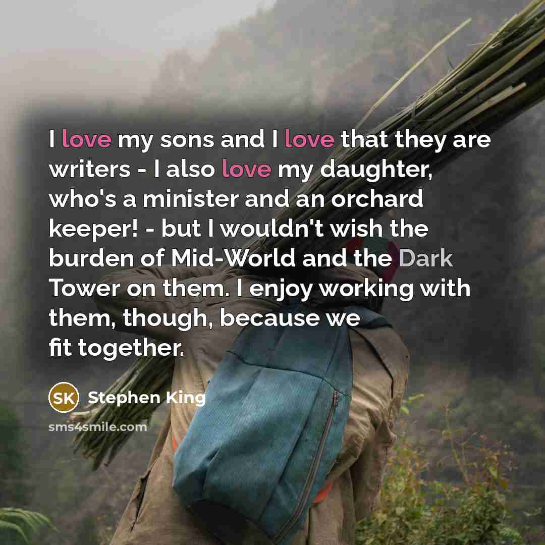 “I love my sons and I love that they are writers - I also love my daughter, who's a minister and an orchard keeper! - but I wouldn't wish the burden of Mid-World and the Dark Tower on them. I enjoy working with them, though, because we fit together.” quote by Stephen King