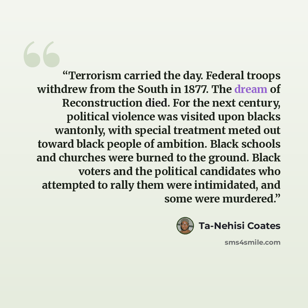 “Terrorism carried the day. Federal troops withdrew from the South in 1877. The dream of Reconstruction died. For the next century, political violence was visited upon blacks wantonly, with special treatment meted out toward black people of ambition. Black schools and churches were burned to the…” quote by Ta-Nehisi Coates