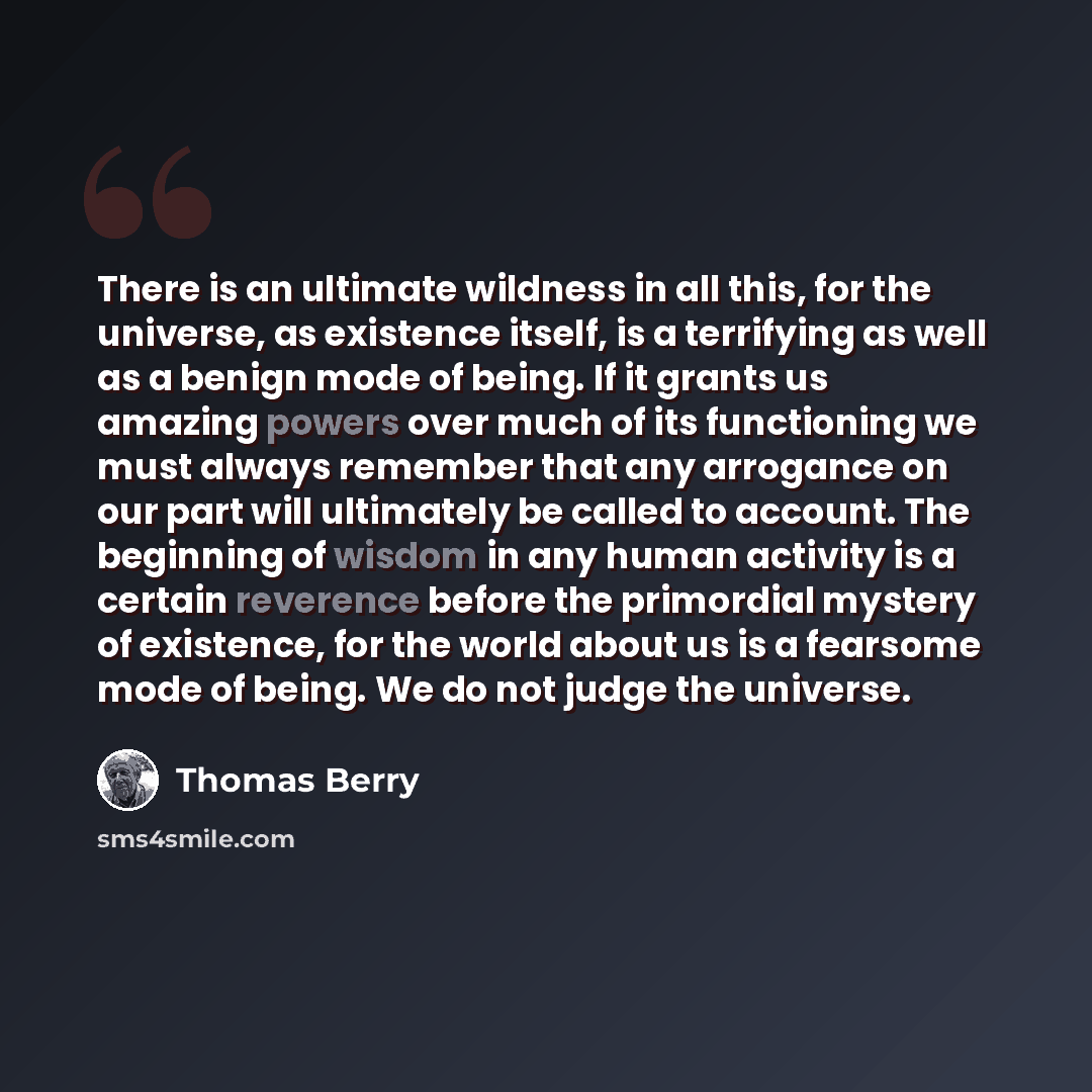 “There is an ultimate wildness in all this, for the universe, as existence itself, is a terrifying as well as a benign mode of being. If it grants us amazing powers over much of its functioning we must always remember that any arrogance on our part will ultimately be called to account. The…” quote by Thomas Berry