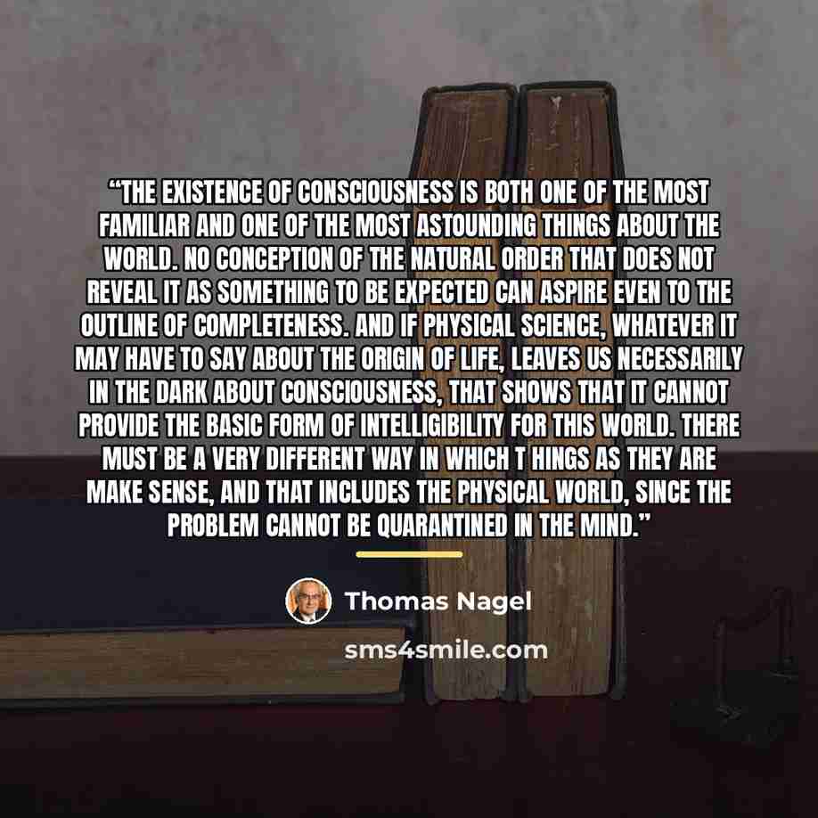 “The existence of consciousness is both one of the most familiar and one of the most astounding things about the world. No conception of the natural order that does not reveal it as something to be expected can aspire even to the outline of completeness. And if physical science, whatever it may…” quote by Thomas Nagel