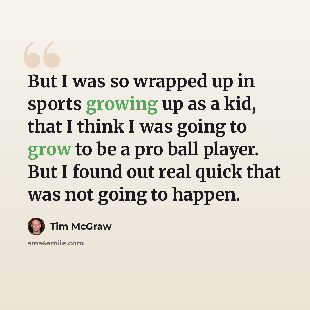 “But I was so wrapped up in sports growing up as a kid, that I think I was going to grow to be a pro ball player. But I found out real quick that was not going to happen.” quote by Tim McGraw