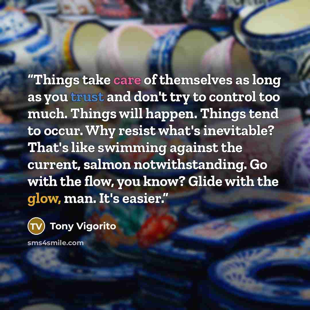 “Things take care of themselves as long as you trust and don't try to control too much. Things will happen. Things tend to occur. Why resist what's inevitable? That's like swimming against the current, salmon notwithstanding. Go with the flow, you know? Glide with the glow, man. It's easier.” quote by Tony Vigorito