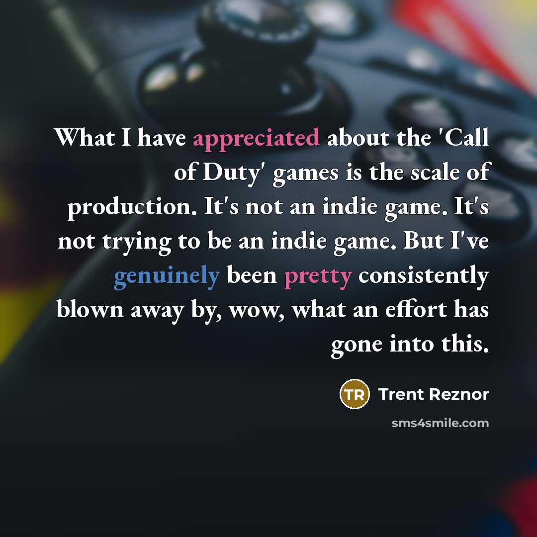 “What I have appreciated about the 'Call of Duty' games is the scale of production. It's not an indie game. It's not trying to be an indie game. But I've genuinely been pretty consistently blown away by, wow, what an effort has gone into this.” quote by Trent Reznor