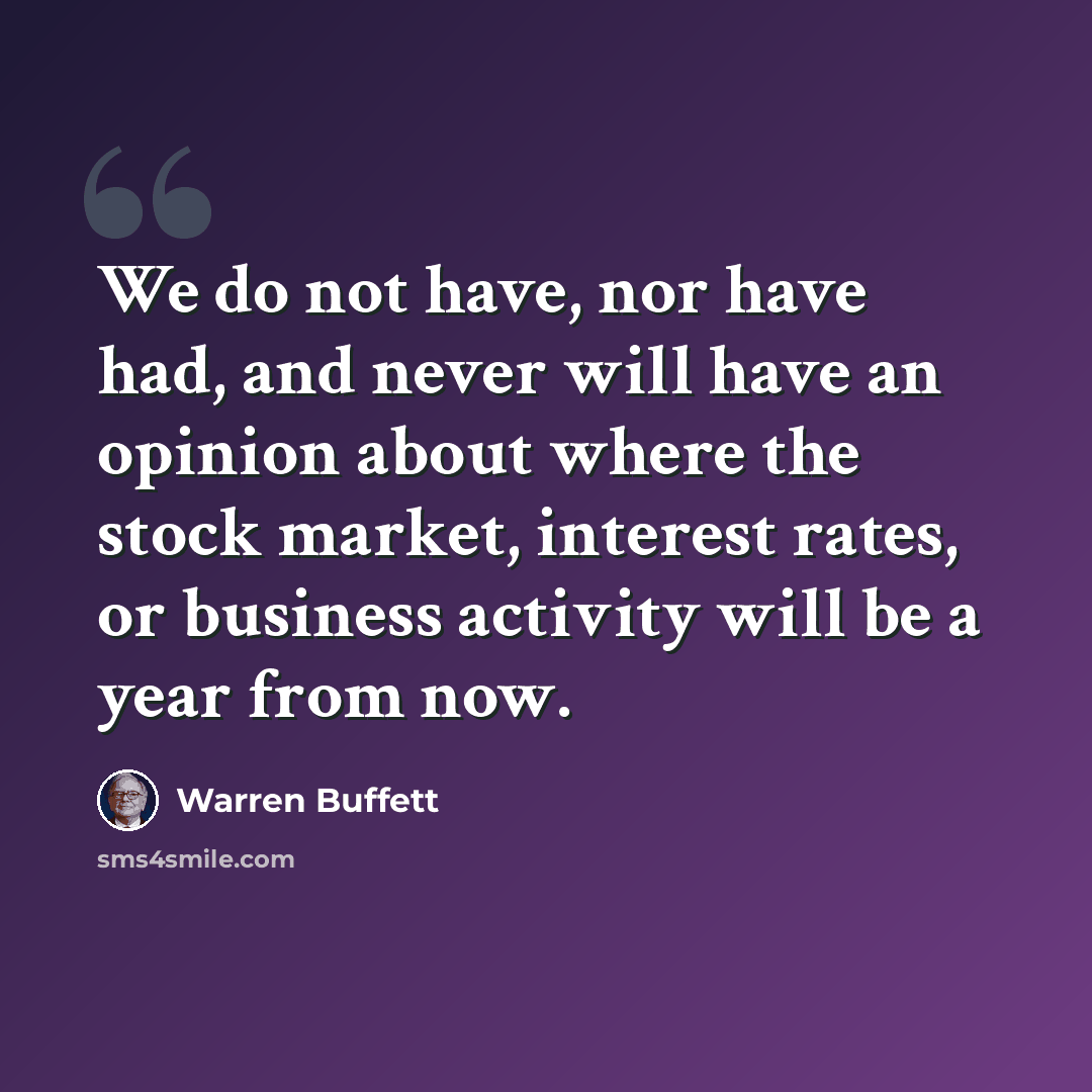 “We do not have, nor have had, and never will have an opinion about where the stock market, interest rates, or business activity will be a year from now.” quote by Warren Buffett