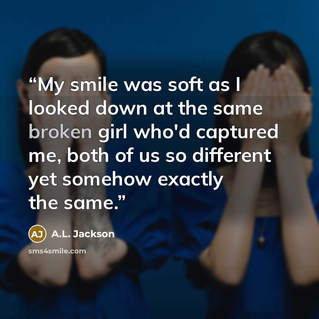“My smile was soft as I looked down at the same broken girl who'd captured me, both of us so different yet somehow exactly the same.” quote by A.L. Jackson