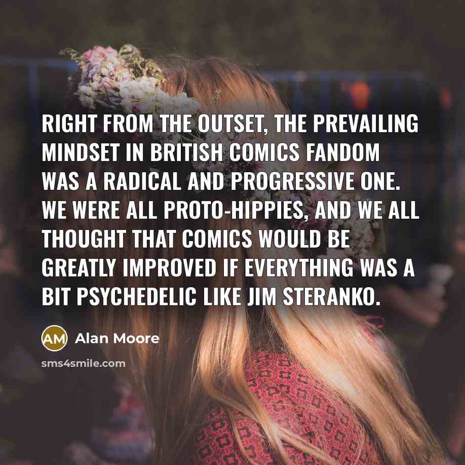 “Right from the outset, the prevailing mindset in British comics fandom was a radical and progressive one. We were all proto-hippies, and we all thought that comics would be greatly improved if everything was a bit psychedelic like Jim Steranko.” quote by Alan Moore