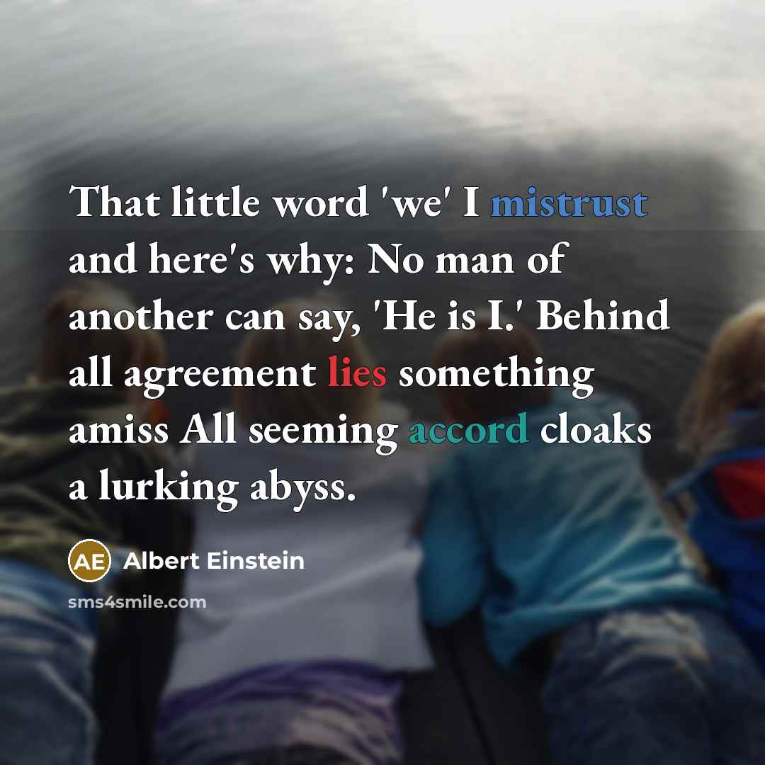 “That little word 'we' I mistrust and here's why: No man of another can say, 'He is I.' Behind all agreement lies something amiss All seeming accord cloaks a lurking abyss.” quote by Albert Einstein