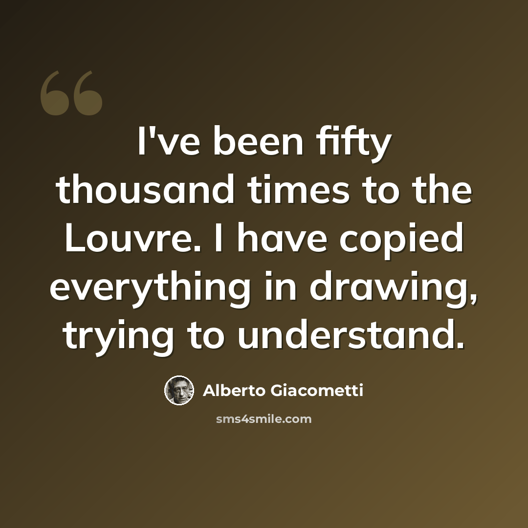 “I've been fifty thousand times to the Louvre. I have copied everything in drawing, trying to understand.” quote by Alberto Giacometti