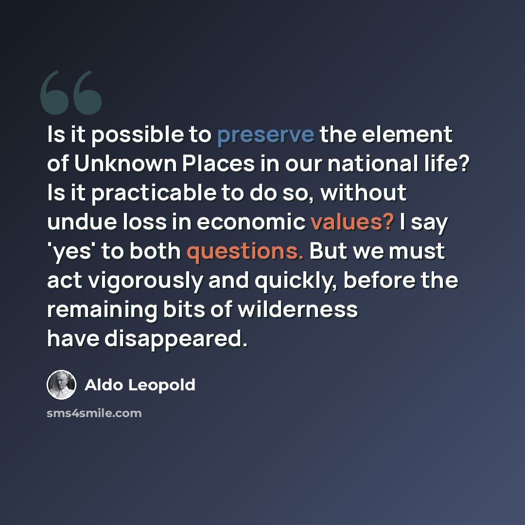 “Is it possible to preserve the element of Unknown Places in our national life? Is it practicable to do so, without undue loss in economic values? I say 'yes' to both questions. But we must act vigorously and quickly, before the remaining bits of wilderness have disappeared.” quote by Aldo Leopold