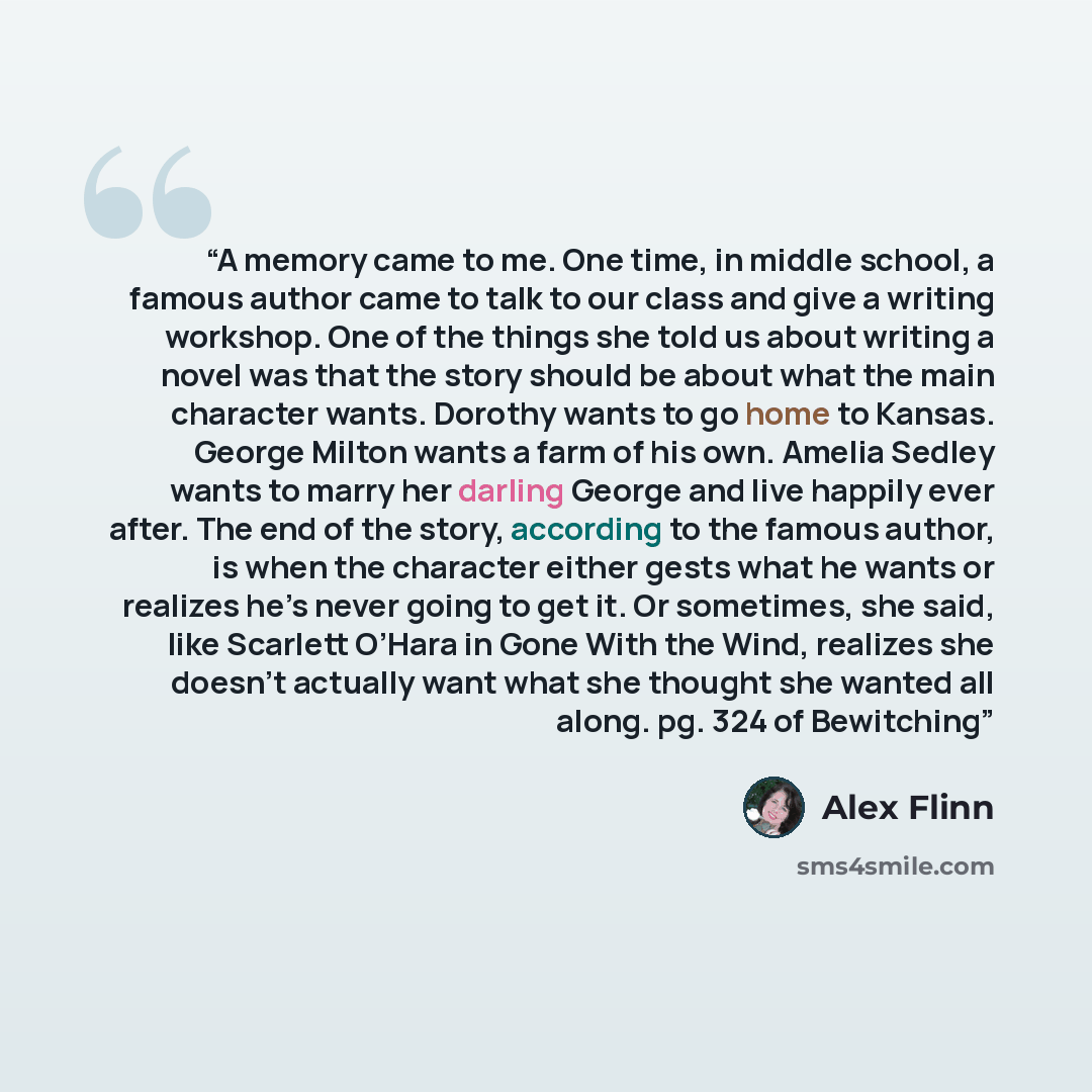 “A memory came to me. One time, in middle school, a famous author came to talk to our class and give a writing workshop. One of the things she told us about writing a novel was that the story should be about what the main character wants. Dorothy wants to go home to Kansas. George Milton wants a…” quote by Alex Flinn
