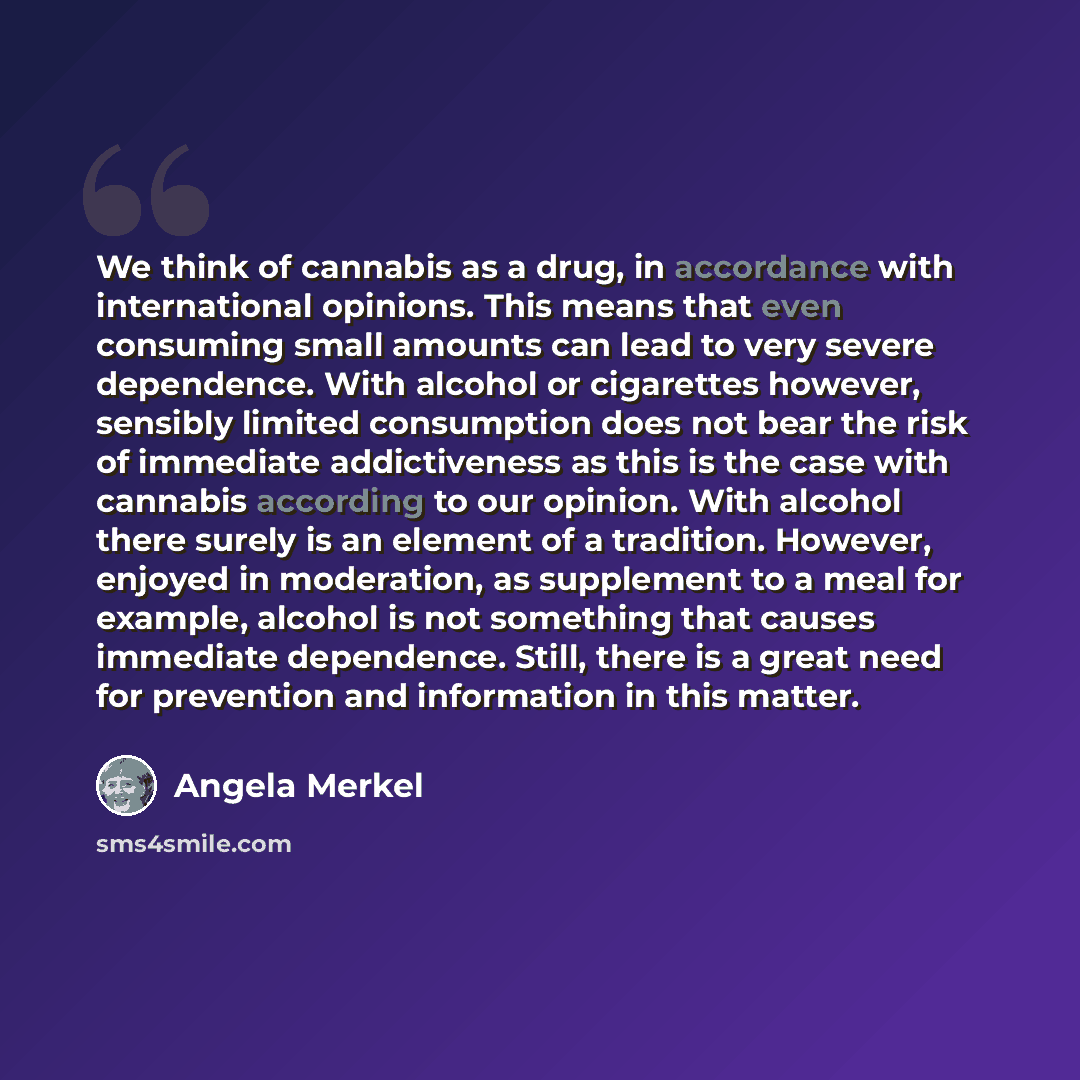 “We think of cannabis as a drug, in accordance with international opinions. This means that even consuming small amounts can lead to very severe dependence. With alcohol or cigarettes however, sensibly limited consumption does not bear the risk of immediate addictiveness as this is the case with…” quote by Angela Merkel