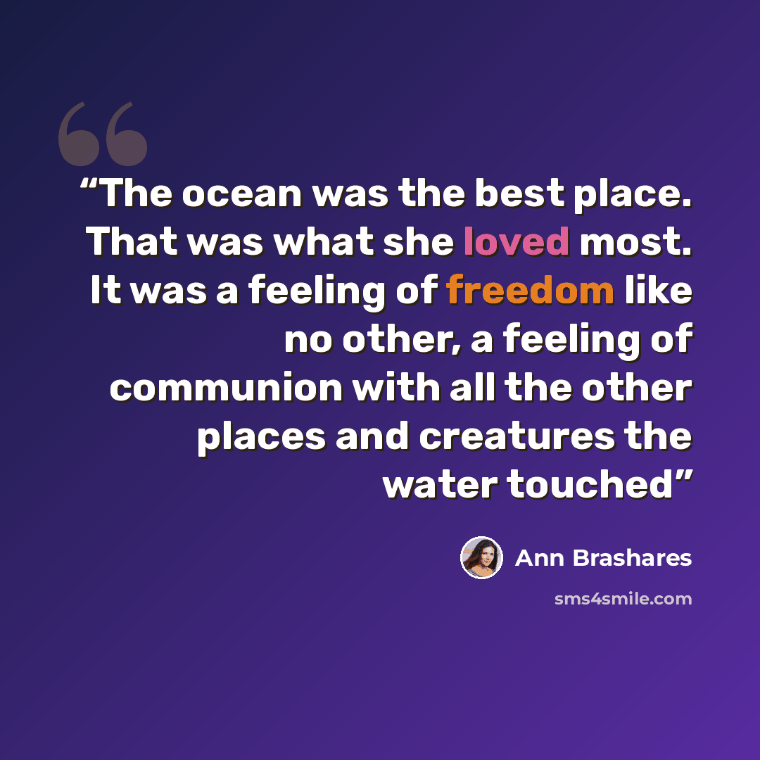 “The ocean was the best place. That was what she loved most. It was a feeling of freedom like no other, a feeling of communion with all the other places and creatures the water touched” quote by Ann Brashares