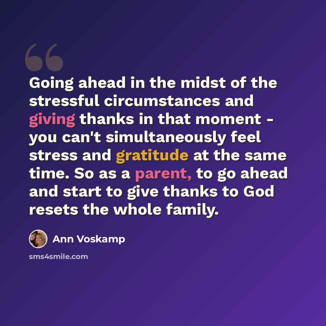 “Going ahead in the midst of the stressful circumstances and giving thanks in that moment - you can't simultaneously feel stress and gratitude at the same time. So as a parent, to go ahead and start to give thanks to God resets the whole family.” quote by Ann Voskamp