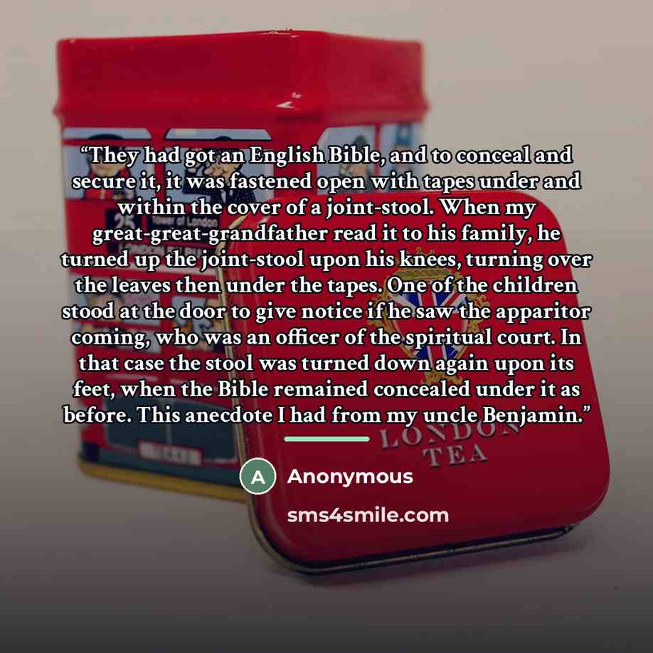 “They had got an English Bible, and to conceal and secure it, it was fastened open with tapes under and within the cover of a joint-stool. When my great-great-grandfather read it to his family, he turned up the joint-stool upon his knees, turning over the leaves then under the tapes. One of the…” quote by Anonymous