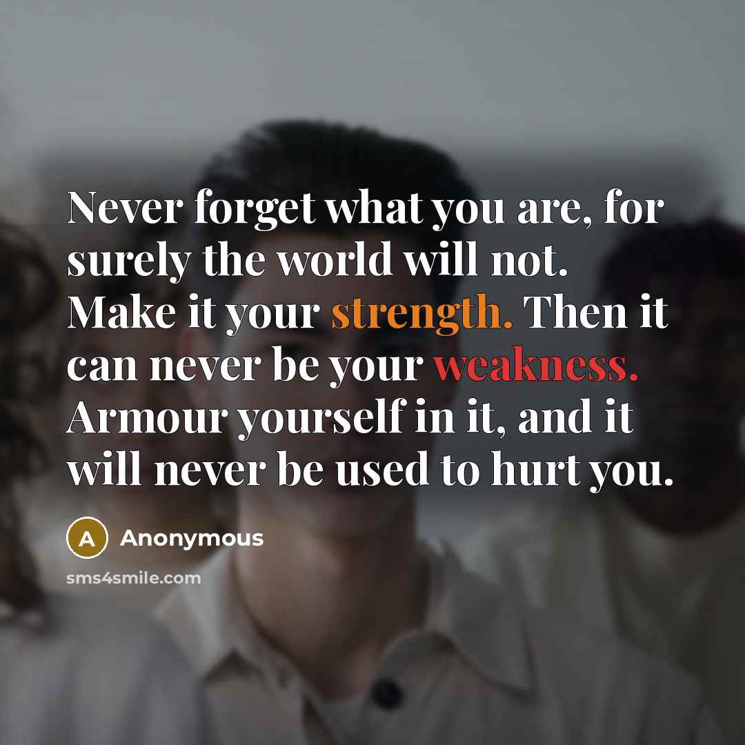 “Never forget what you are, for surely the world will not. Make it your strength. Then it can never be your weakness. Armour yourself in it, and it will never be used to hurt you.” quote by Anonymous