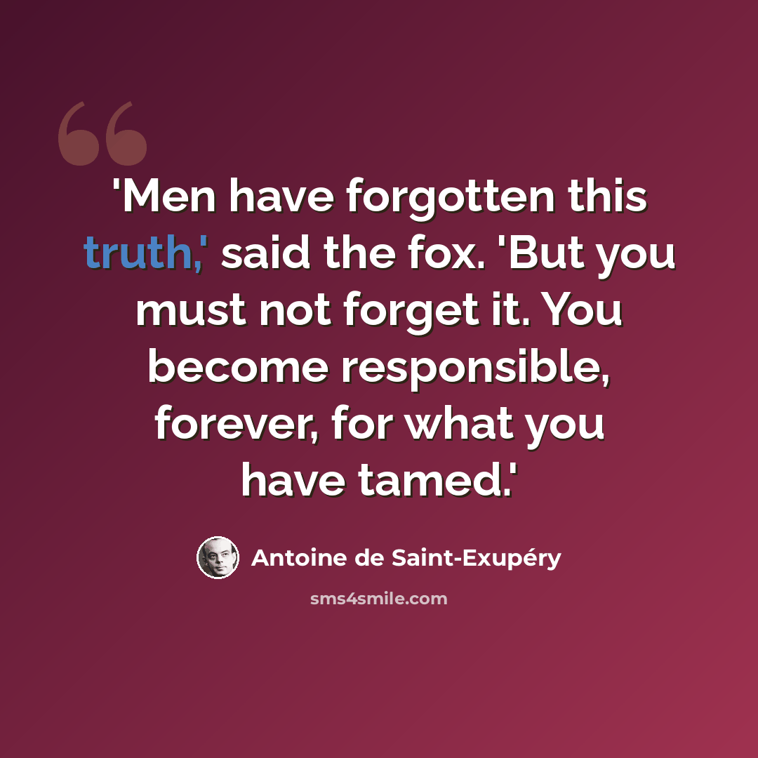 “'Men have forgotten this truth,' said the fox. 'But you must not forget it. You become responsible, forever, for what you have tamed.'” quote by Antoine de Saint-Exupery