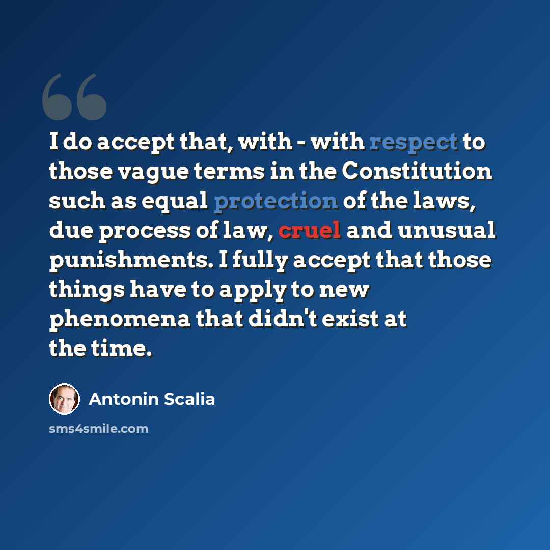 “I do accept that, with - with respect to those vague terms in the Constitution such as equal protection of the laws, due process of law, cruel and unusual punishments. I fully accept that those things have to apply to new phenomena that didn't exist at the time.” quote by Antonin Scalia