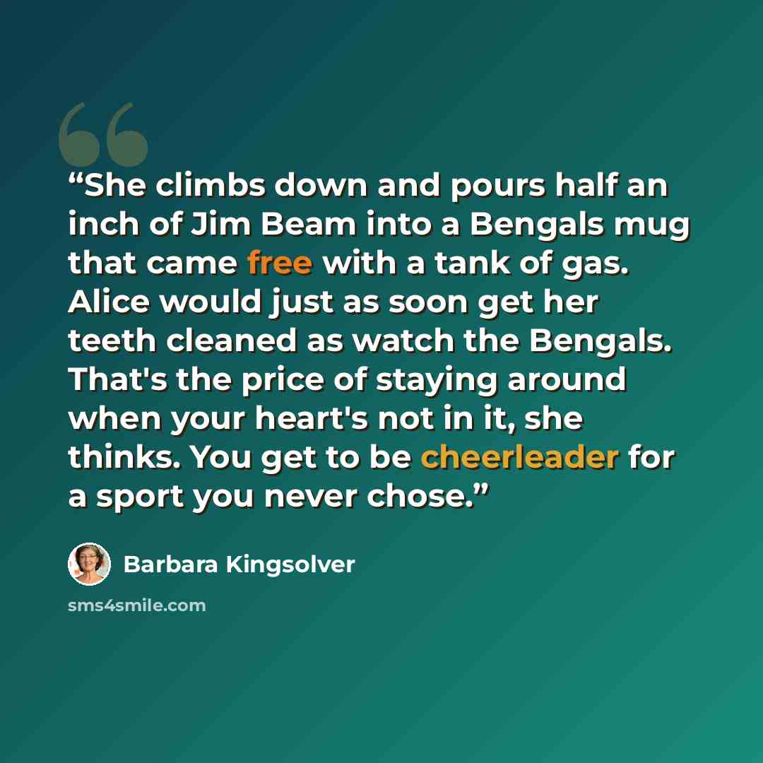 “She climbs down and pours half an inch of Jim Beam into a Bengals mug that came free with a tank of gas. Alice would just as soon get her teeth cleaned as watch the Bengals. That's the price of staying around when your heart's not in it, she thinks. You get to be cheerleader for a sport you never…” quote by Barbara Kingsolver
