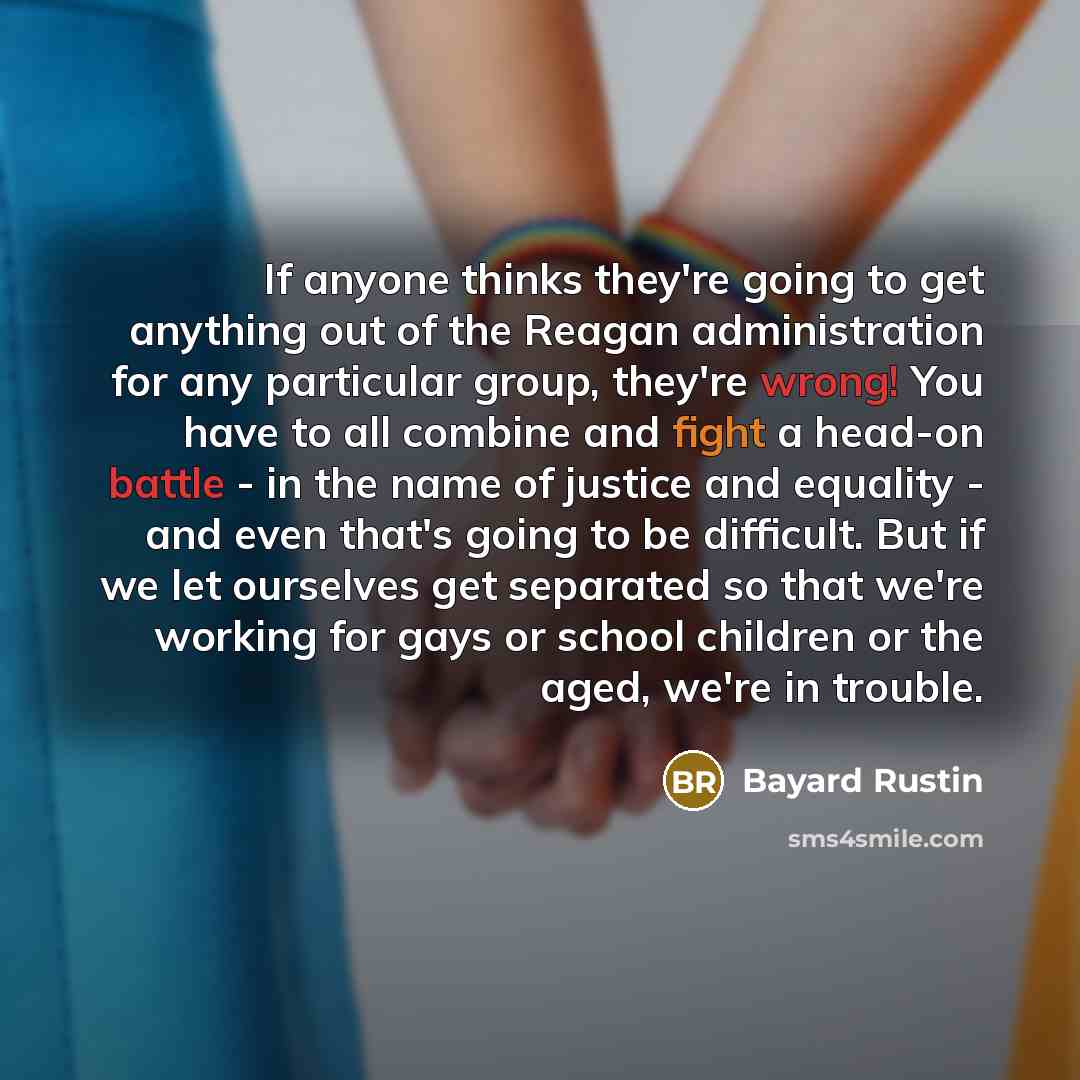 “If anyone thinks they're going to get anything out of the Reagan administration for any particular group, they're wrong! You have to all combine and fight a head-on battle - in the name of justice and equality - and even that's going to be difficult. But if we let ourselves get separated so that…” quote by Bayard Rustin