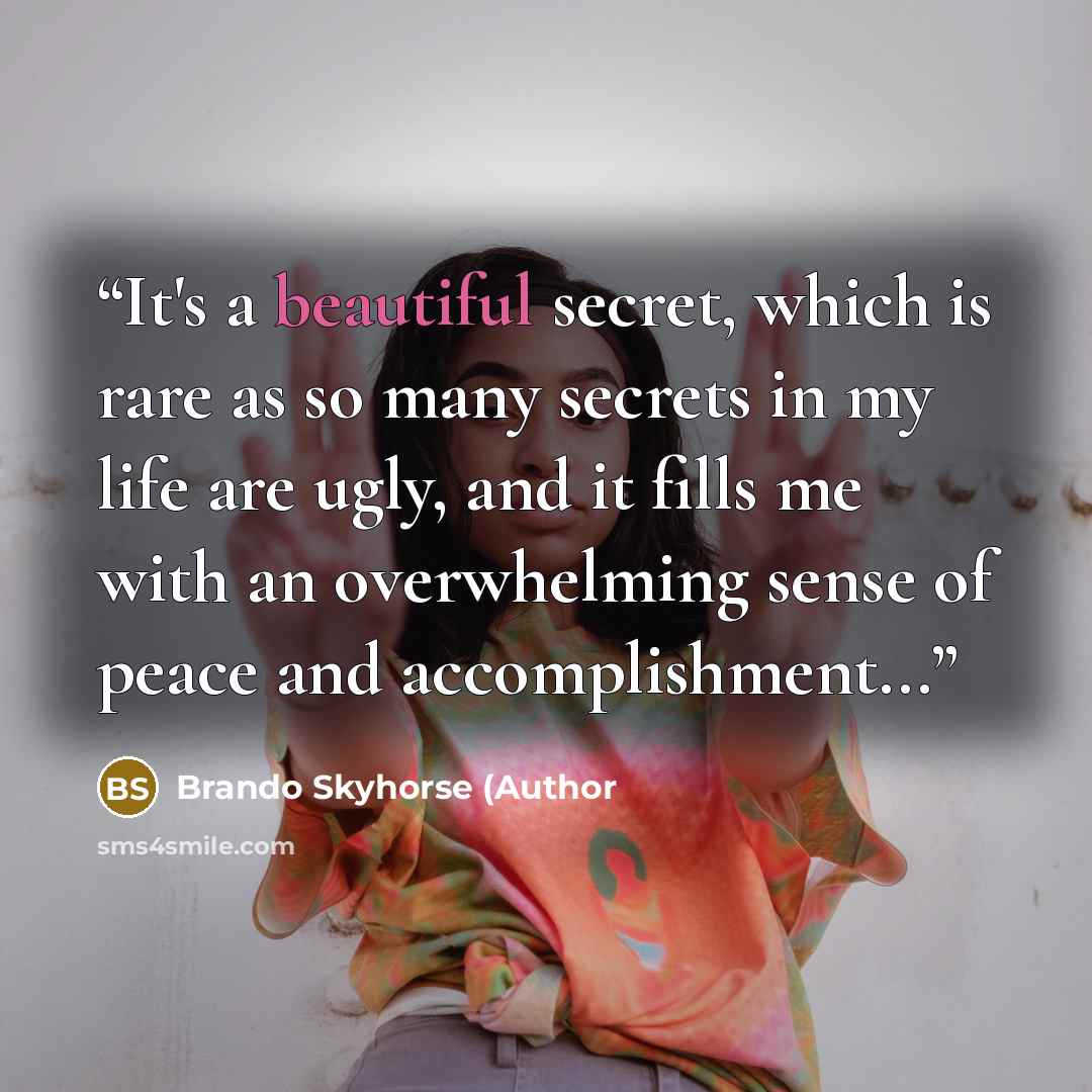 “It's a beautiful secret, which is rare as so many secrets in my life are ugly, and it fills me with an overwhelming sense of peace and accomplishment...” quote by Brando Skyhorse (Author