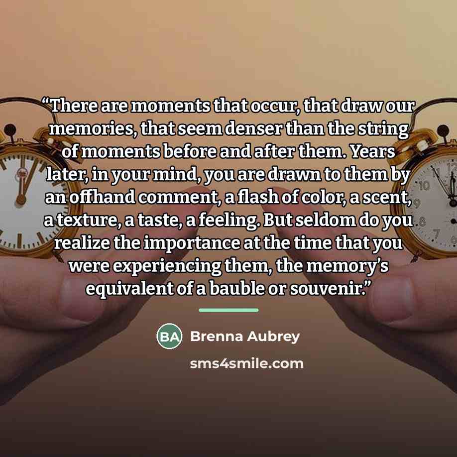 “There are moments that occur, that draw our memories, that seem denser than the string of moments before and after them. Years later, in your mind, you are drawn to them by an offhand comment, a flash of color, a scent, a texture, a taste, a feeling. But seldom do you realize the importance at the…” quote by Brenna Aubrey