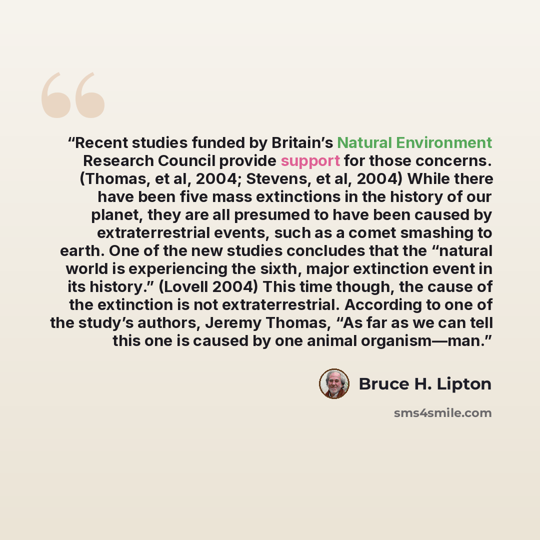 “Recent studies funded by Britain’s Natural Environment Research Council provide support for those concerns. (Thomas, et al, 2004; Stevens, et al, 2004) While there have been five mass extinctions in the history of our planet, they are all presumed to have been caused by extraterrestrial events…” quote by Bruce H. Lipton