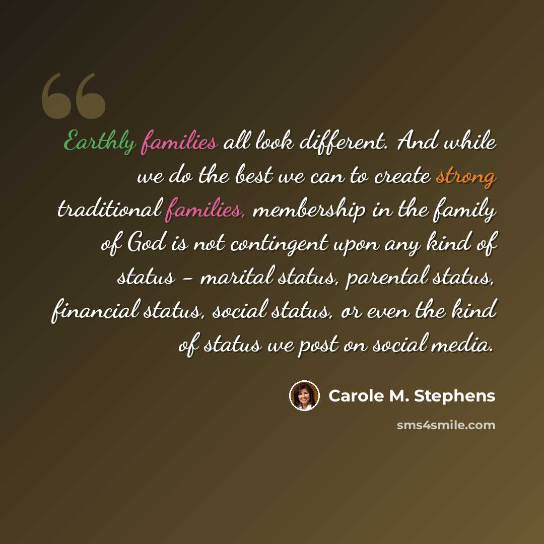 “Earthly families all look different. And while we do the best we can to create strong traditional families, membership in the family of God is not contingent upon any kind of status - marital status, parental status, financial status, social status, or even the kind of status we post on social…” quote by Carole M. Stephens