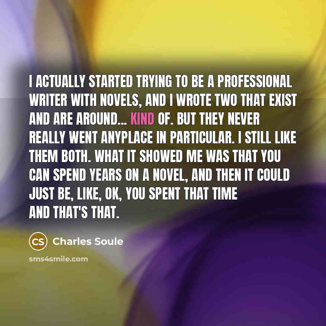 “I actually started trying to be a professional writer with novels, and I wrote two that exist and are around... kind of. But they never really went anyplace in particular. I still like them both. What it showed me was that you can spend years on a novel, and then it could just be, like, OK, you…” quote by Charles Soule