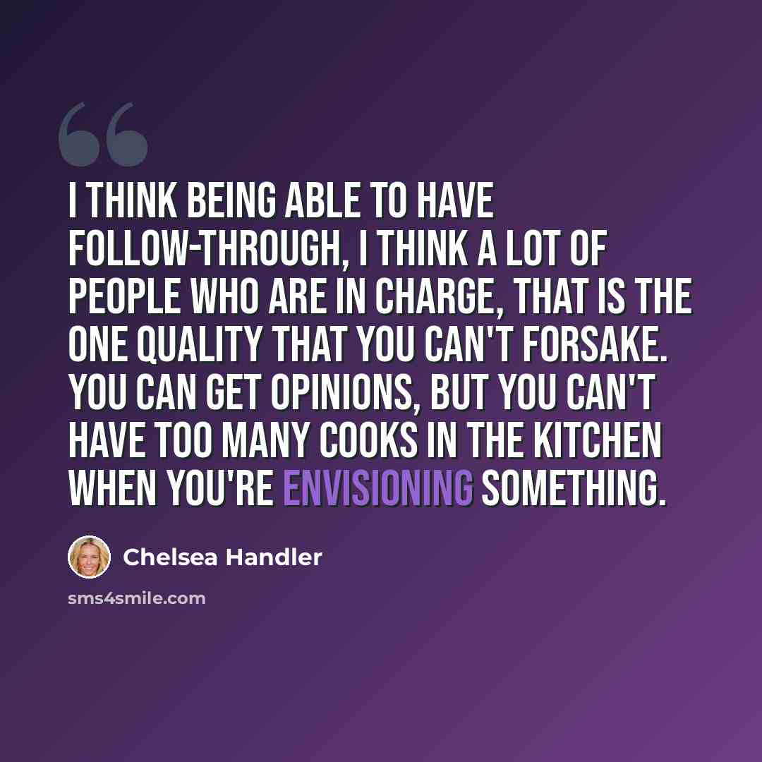 “I think being able to have follow-through, I think a lot of people who are in charge, that is the one quality that you can't forsake. You can get opinions, but you can't have too many cooks in the kitchen when you're envisioning something.” quote by Chelsea Handler