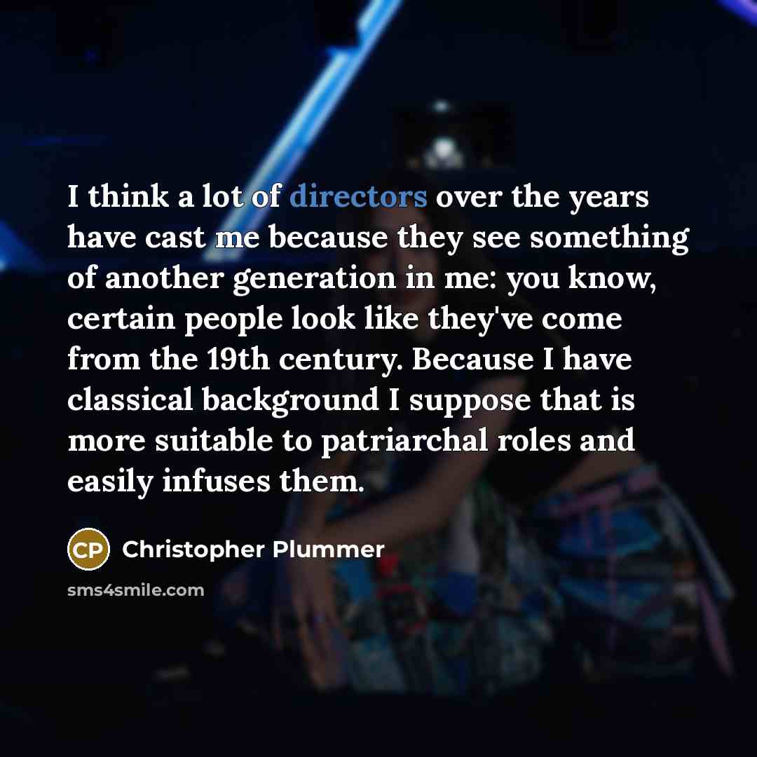 “I think a lot of directors over the years have cast me because they see something of another generation in me: you know, certain people look like they've come from the 19th century. Because I have classical background I suppose that is more suitable to patriarchal roles and easily infuses them.” quote by Christopher Plummer
