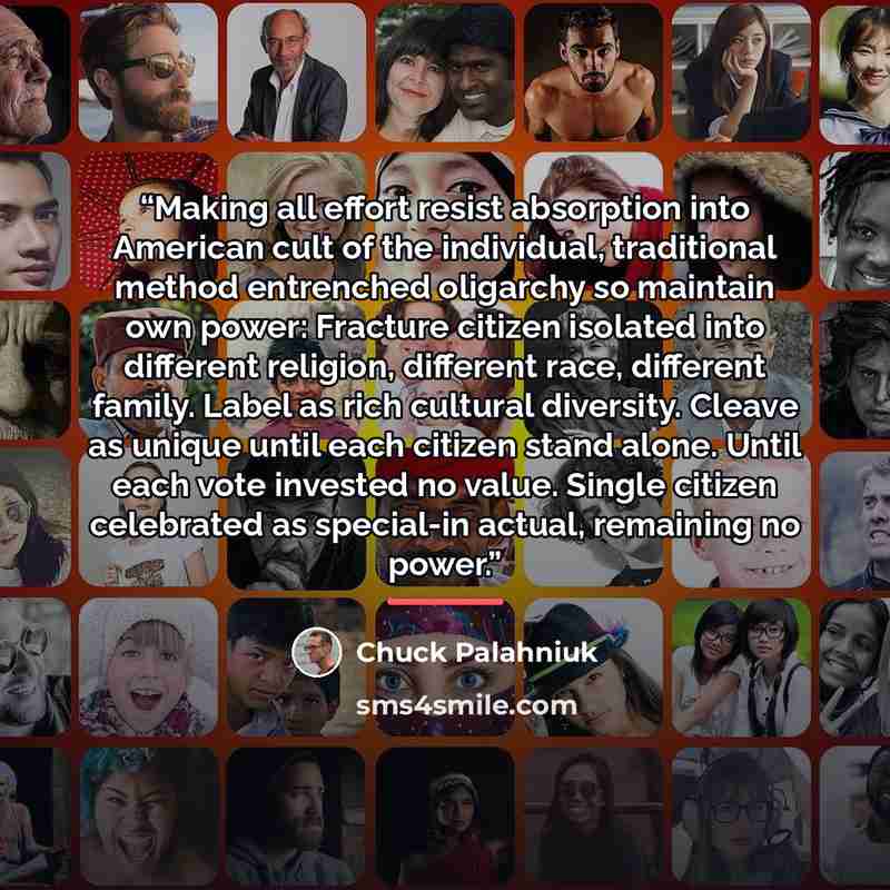 “Making all effort resist absorption into American cult of the individual, traditional method entrenched oligarchy so maintain own power: Fracture citizen isolated into different religion, different race, different family. Label as rich cultural diversity. Cleave as unique until each citizen stand…” quote by Chuck Palahniuk
