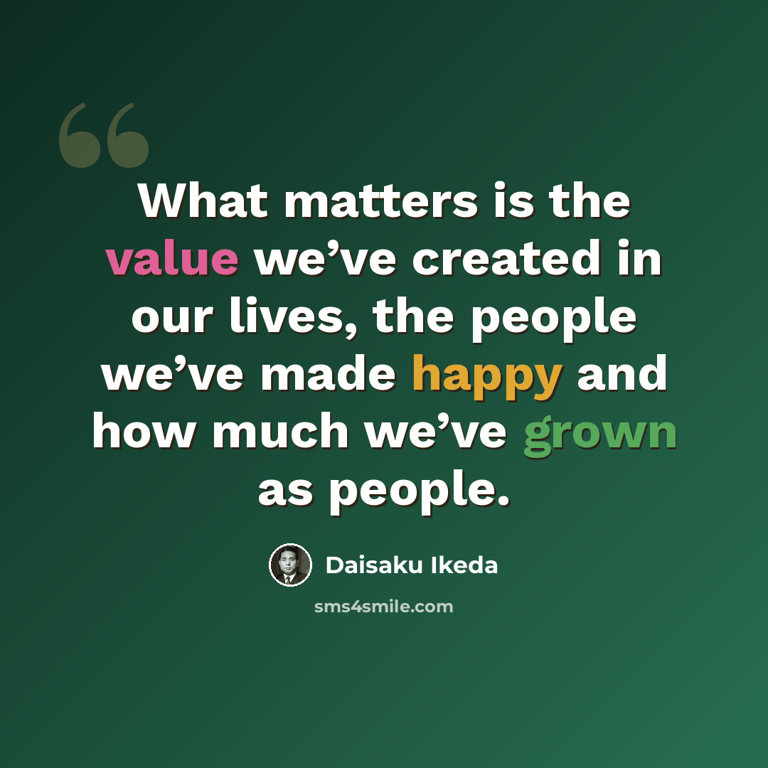 “What matters is the value we’ve created in our lives, the people we’ve made happy and how much we’ve grown as people.” quote by Daisaku Ikeda