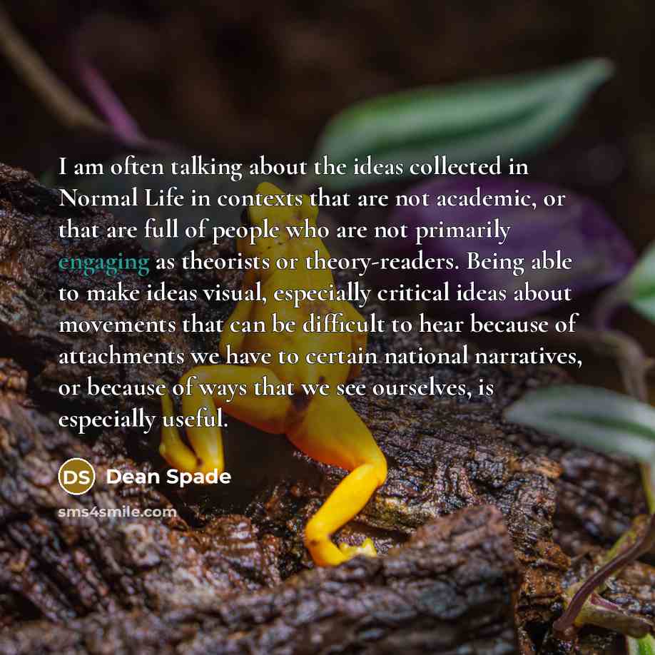 “I am often talking about the ideas collected in Normal Life in contexts that are not academic, or that are full of people who are not primarily engaging as theorists or theory-readers. Being able to make ideas visual, especially critical ideas about movements that can be difficult to hear because…” quote by Dean Spade