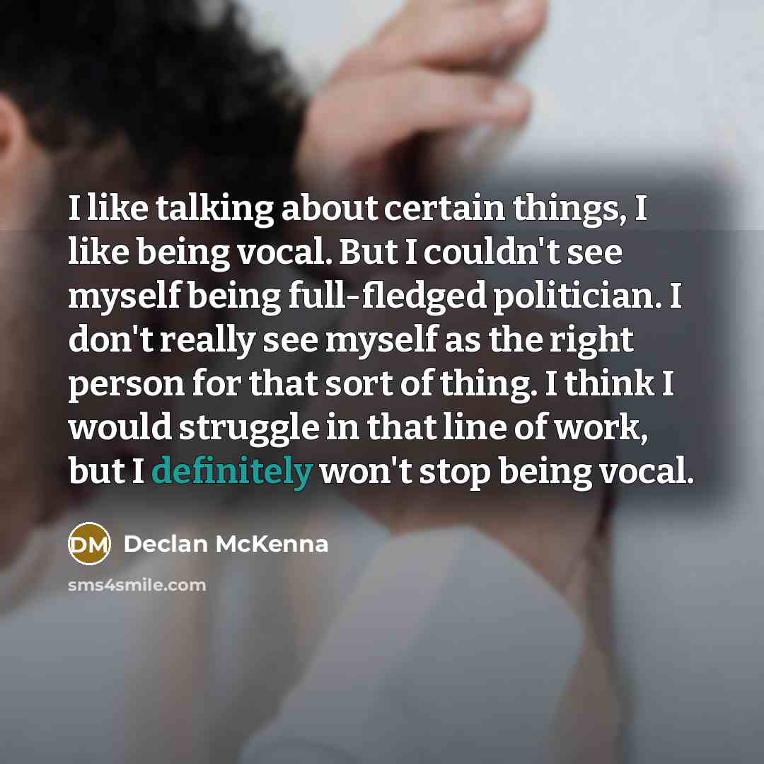 “I like talking about certain things, I like being vocal. But I couldn't see myself being full-fledged politician. I don't really see myself as the right person for that sort of thing. I think I would struggle in that line of work, but I definitely won't stop being vocal.” quote by Declan McKenna