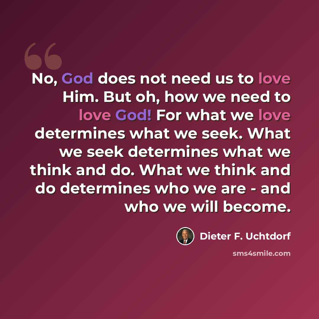 “No, God does not need us to love Him. But oh, how we need to love God! For what we love determines what we seek. What we seek determines what we think and do. What we think and do determines who we are - and who we will become.” quote by Dieter F. Uchtdorf
