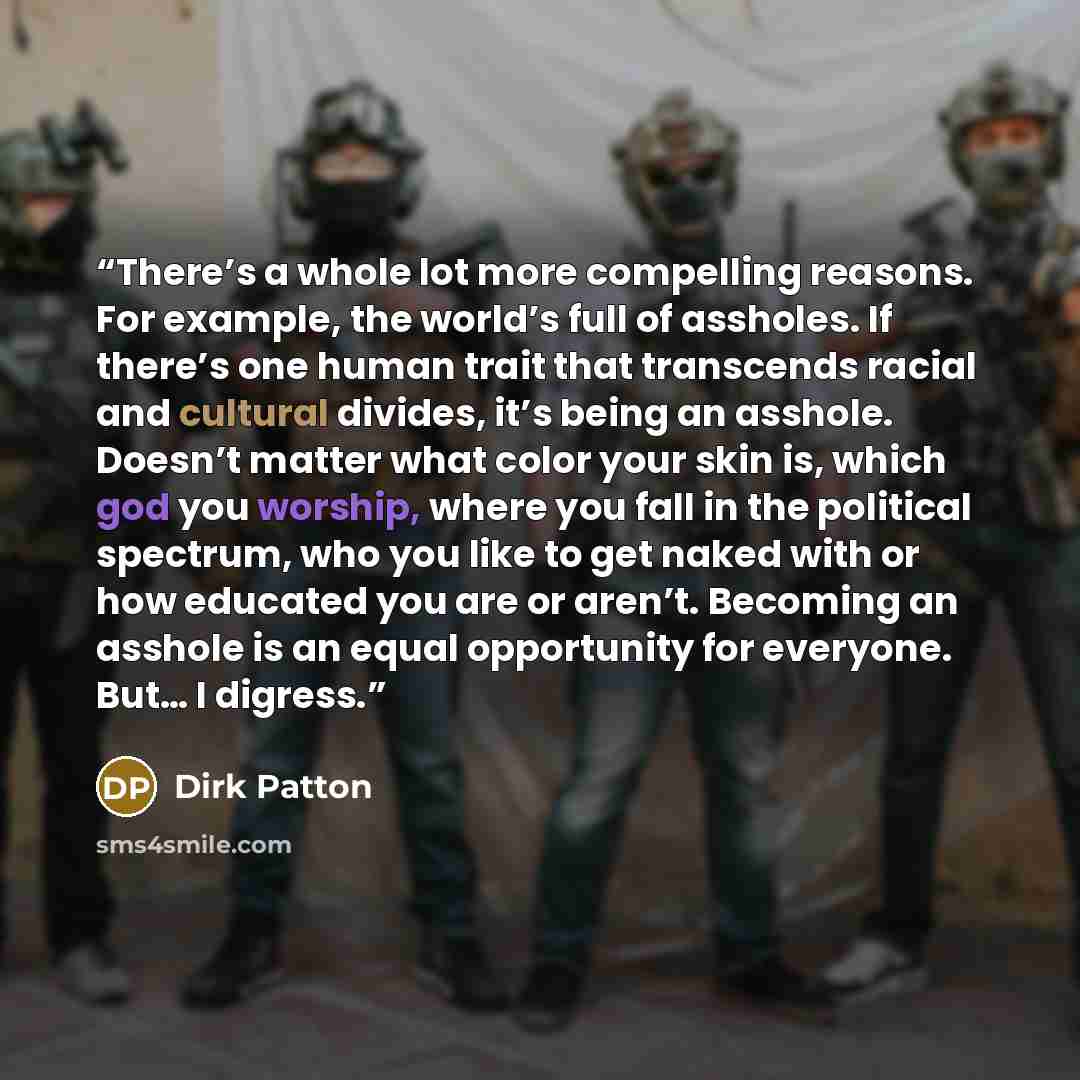 “There’s a whole lot more compelling reasons. For example, the world’s full of assholes. If there’s one human trait that transcends racial and cultural divides, it’s being an asshole. Doesn’t matter what color your skin is, which god you worship, where you fall in the political spectrum, who you…” quote by Dirk Patton